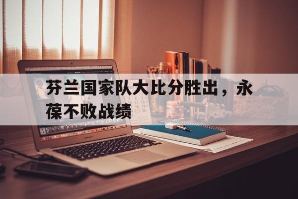 开云体育官网-芬兰国家队大比分胜出，永葆不败战绩